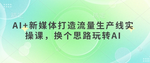 AI+新媒体打造流量生产线实操课,换个思路玩转AI-橙心云网创